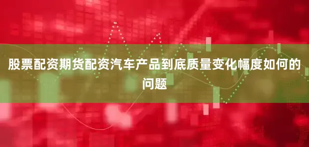 股票配资期货配资汽车产品到底质量变化幅度如何的问题