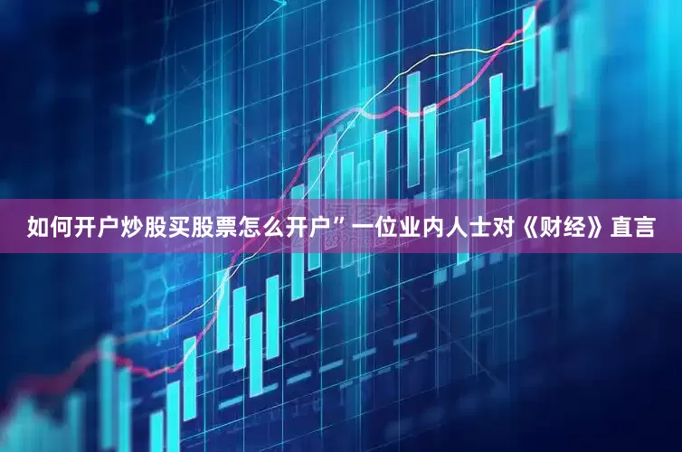 如何开户炒股买股票怎么开户”一位业内人士对《财经》直言