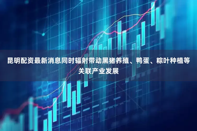 昆明配资最新消息同时辐射带动黑猪养殖、鸭蛋、粽叶种植等关联产业发展