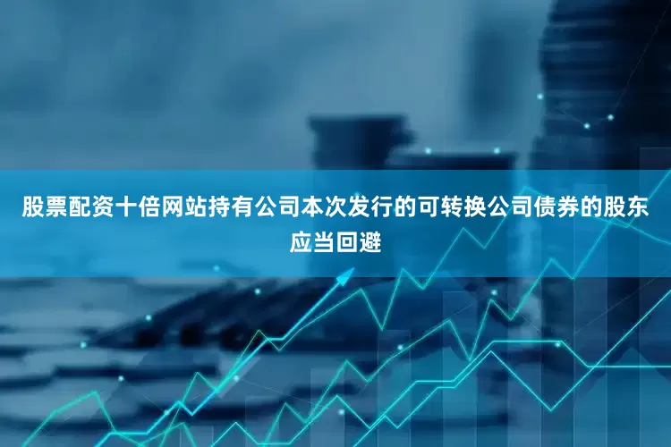 股票配资十倍网站持有公司本次发行的可转换公司债券的股东应当回避