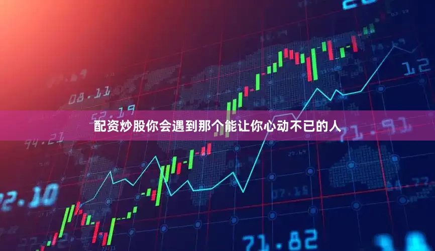 配资炒股你会遇到那个能让你心动不已的人