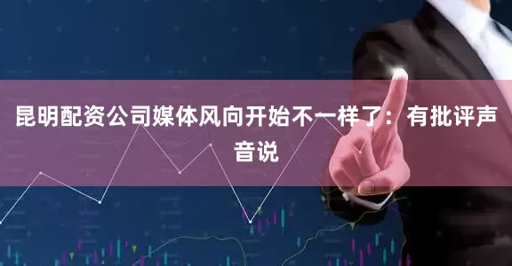 昆明配资公司媒体风向开始不一样了：有批评声音说