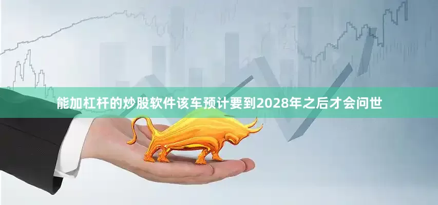 能加杠杆的炒股软件该车预计要到2028年之后才会问世
