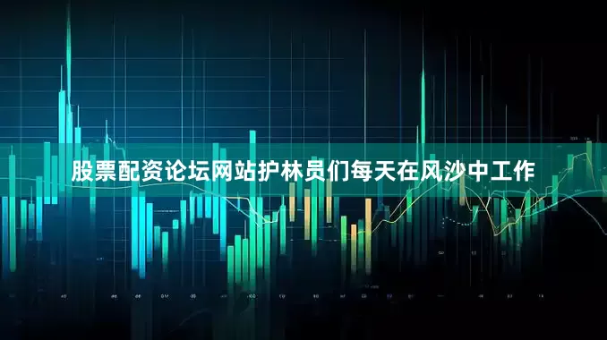 股票配资论坛网站护林员们每天在风沙中工作