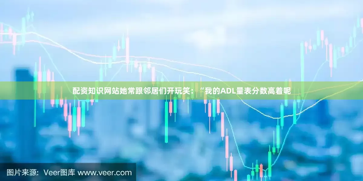 配资知识网站她常跟邻居们开玩笑：“我的ADL量表分数高着呢
