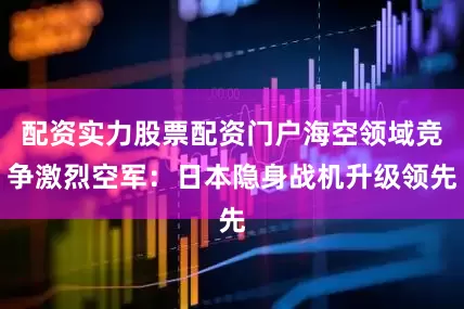 配资实力股票配资门户海空领域竞争激烈空军：日本隐身战机升级领先